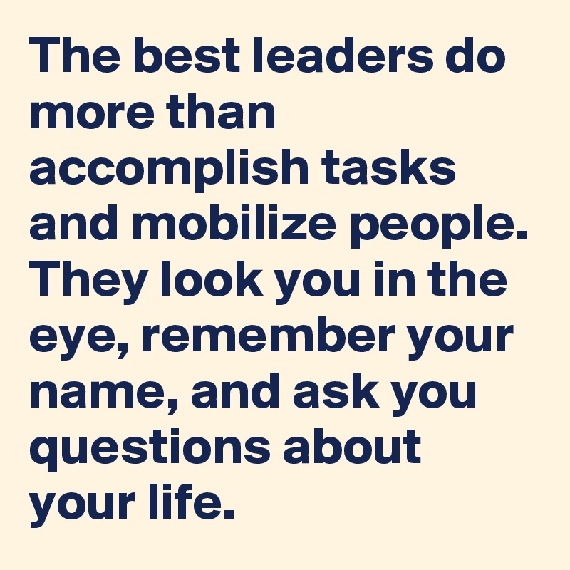 The best leaders do more than accomplish tasks and mobilize people. They look you in the eye, remember your name, and ask you questions about your life. 