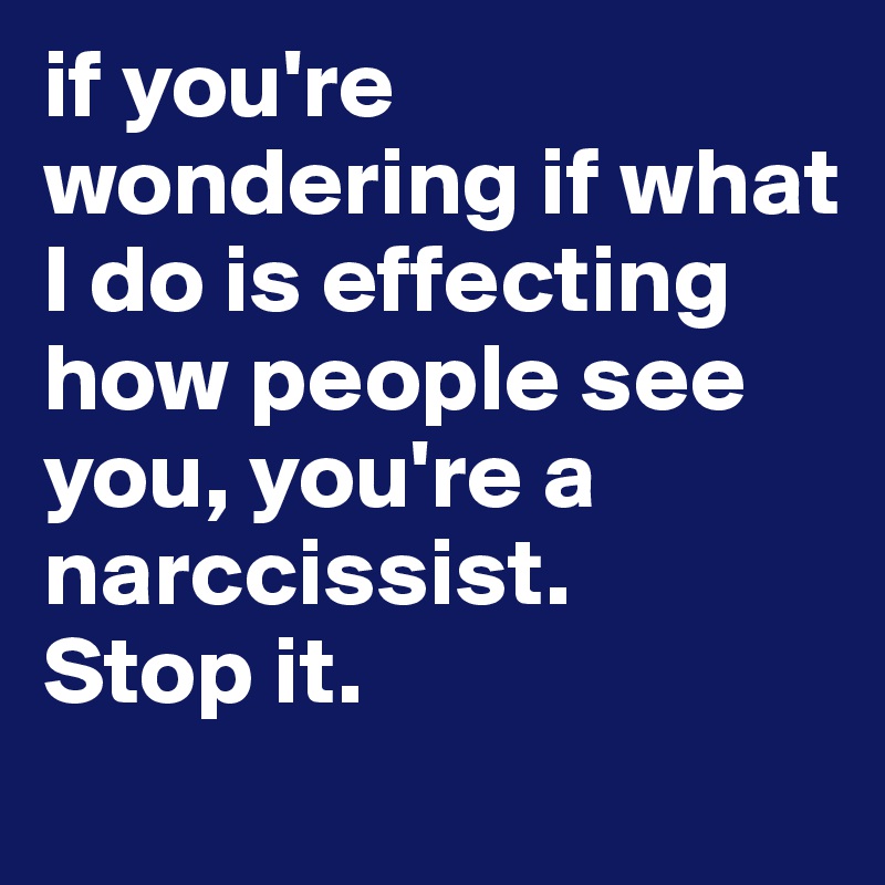 if you're wondering if what I do is effecting how people see you, you're a narccissist.
Stop it.