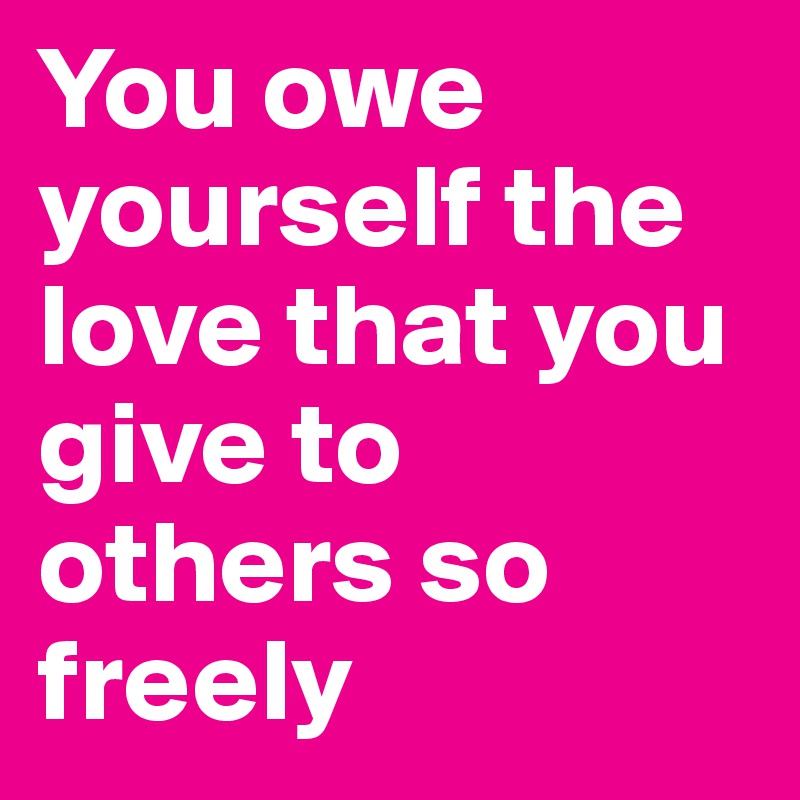 You owe yourself the love that you give to others so freely
