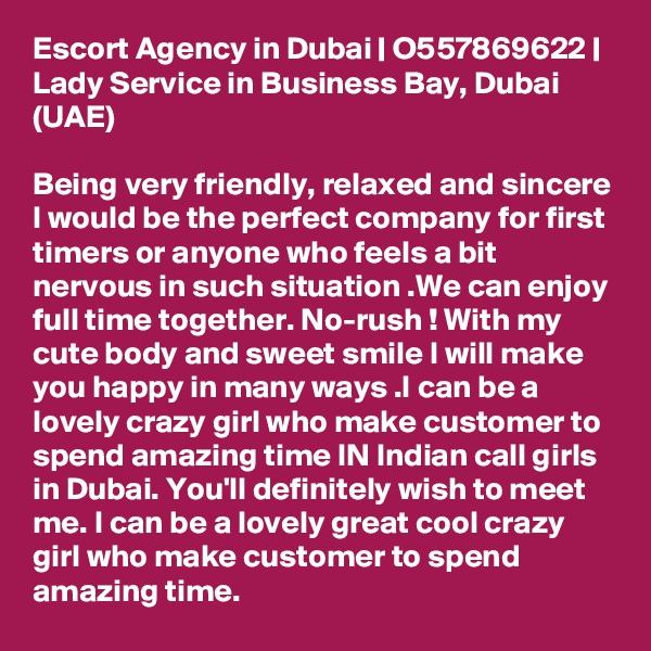 Escort Agency in Dubai | O557869622 | Lady Service in Business Bay, Dubai (UAE)

Being very friendly, relaxed and sincere I would be the perfect company for first timers or anyone who feels a bit nervous in such situation .We can enjoy full time together. No-rush ! With my cute body and sweet smile I will make you happy in many ways .I can be a lovely crazy girl who make customer to spend amazing time IN Indian call girls in Dubai. You'll definitely wish to meet me. I can be a lovely great cool crazy girl who make customer to spend amazing time. 