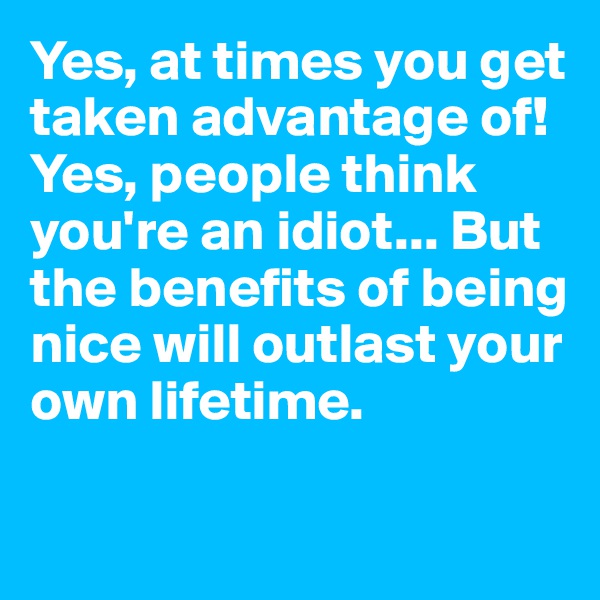 Yes, at times you get taken advantage of! Yes, people think you're an idiot... But the benefits of being nice will outlast your own lifetime. 

