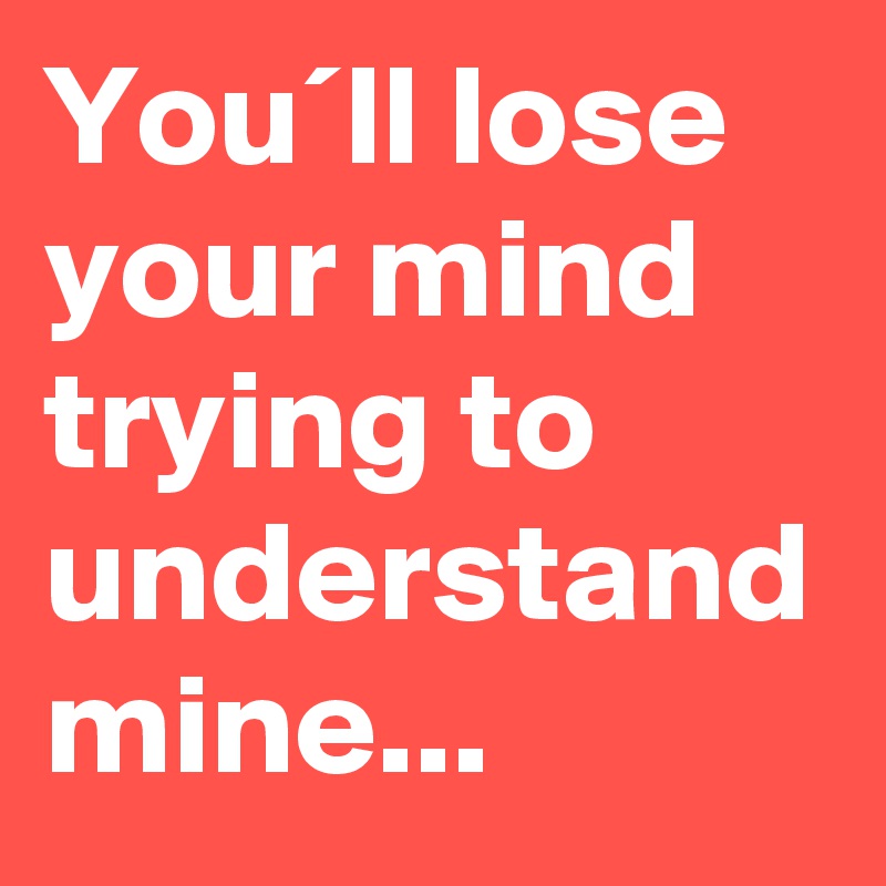 You´ll lose your mind trying to understand mine...