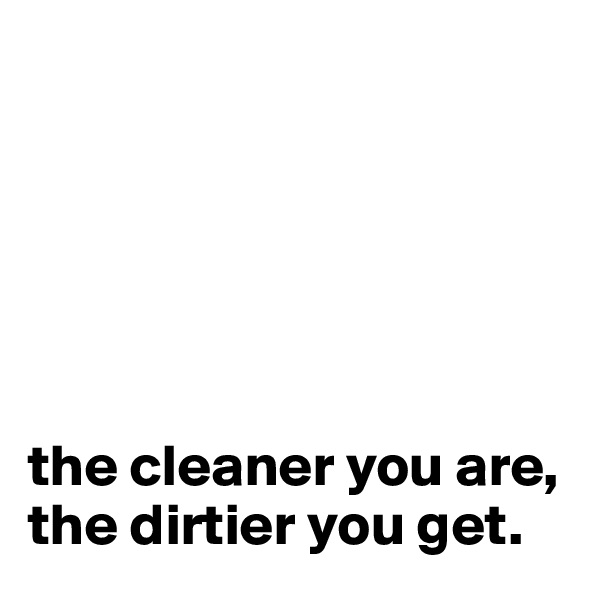






the cleaner you are, the dirtier you get.