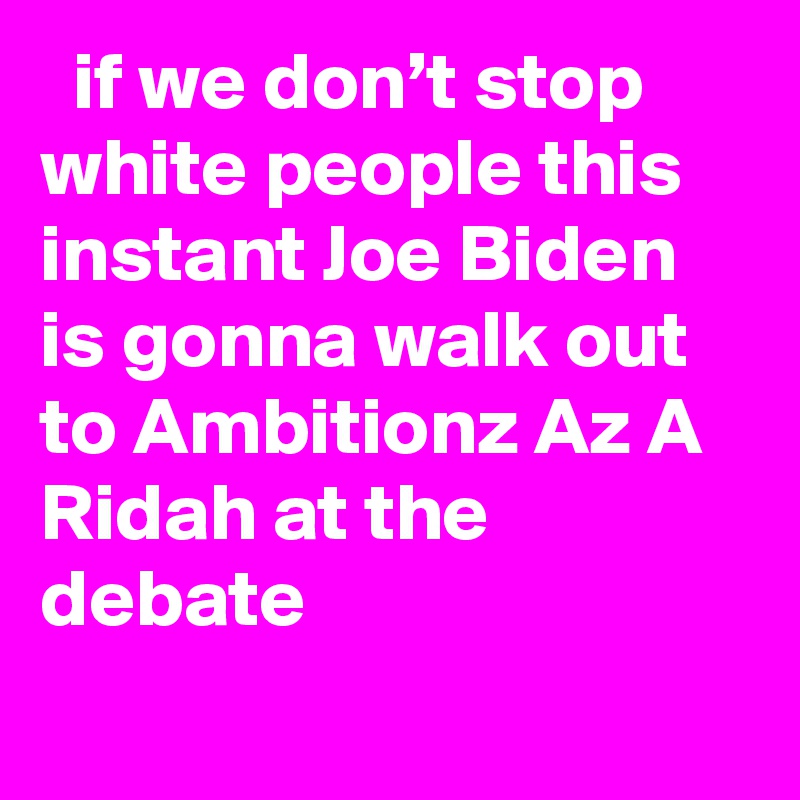   if we don’t stop white people this instant Joe Biden is gonna walk out to Ambitionz Az A Ridah at the debate
