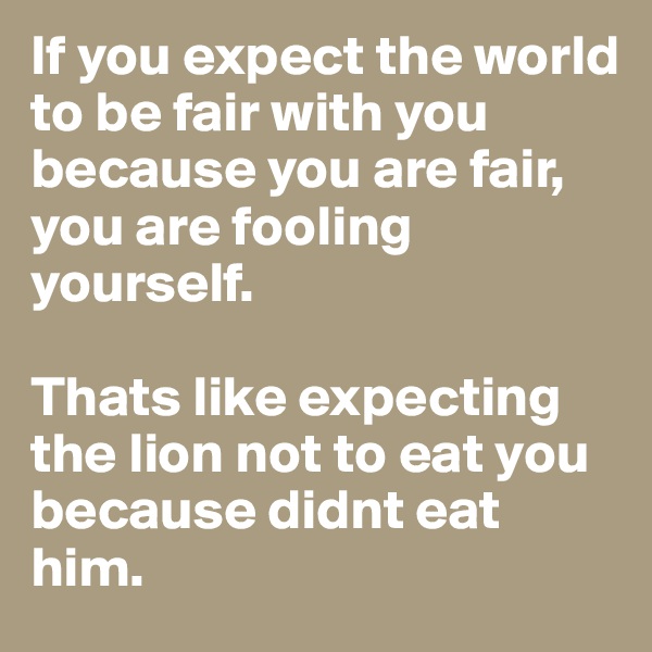 If you expect the world to be fair with you because you are fair, 
you are fooling yourself. 

Thats like expecting the lion not to eat you because didnt eat him.