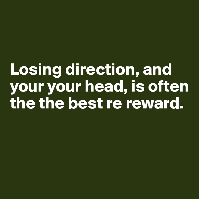 


Losing direction, and your your head, is often the the best re reward.



