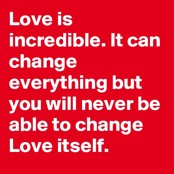 Love is incredible. It can change everything but you will never be able to change Love itself.