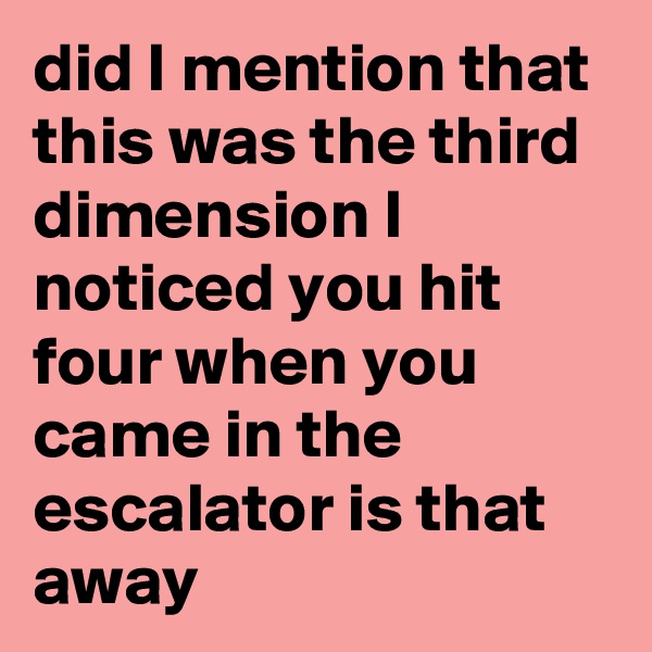 did I mention that this was the third dimension I noticed you hit four when you came in the escalator is that away