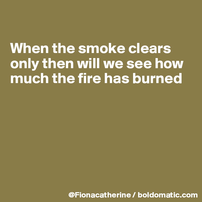 

When the smoke clears
only then will we see how
much the fire has burned






