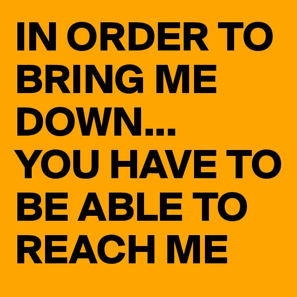 IN ORDER TO BRING ME DOWN...
YOU HAVE TO BE ABLE TO REACH ME