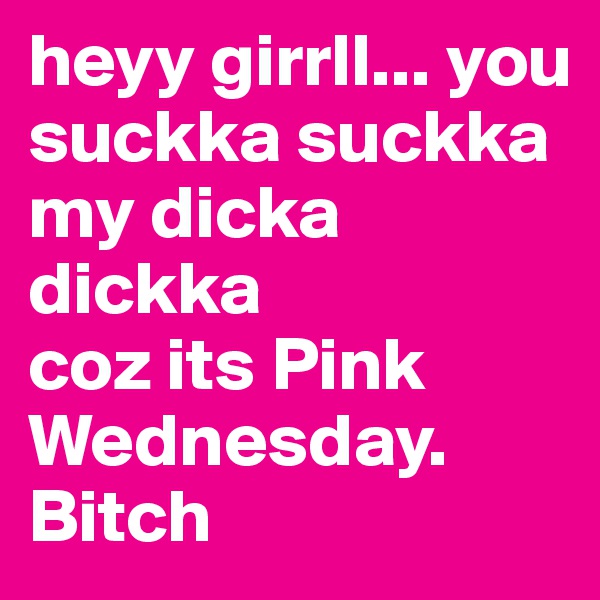 heyy girrll... you suckka suckka my dicka dickka 
coz its Pink Wednesday. 
Bitch
