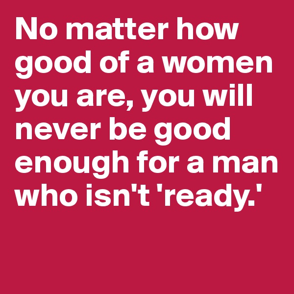 No matter how good of a women you are, you will never be good enough for a man who isn't 'ready.'
