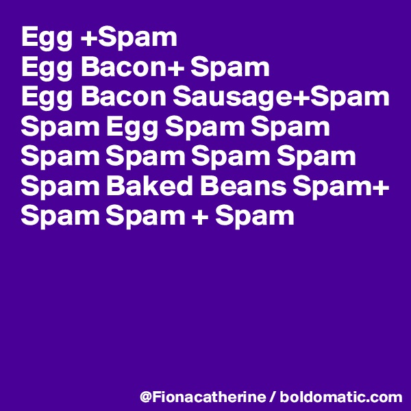 Egg +Spam
Egg Bacon+ Spam
Egg Bacon Sausage+Spam
Spam Egg Spam Spam
Spam Spam Spam Spam
Spam Baked Beans Spam+
Spam Spam + Spam




