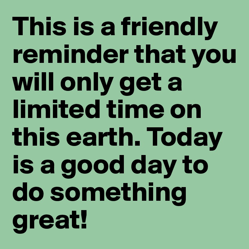 This is a friendly reminder that you will only get a limited time on this earth. Today is a good day to do something great!