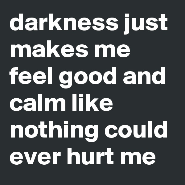 darkness just makes me feel good and calm like nothing could ever hurt me