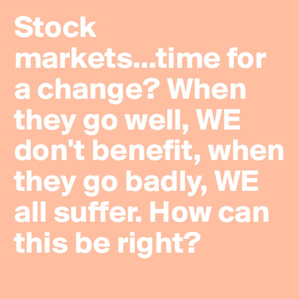 Stock markets...time for a change? When they go well, WE don't benefit, when they go badly, WE all suffer. How can this be right?