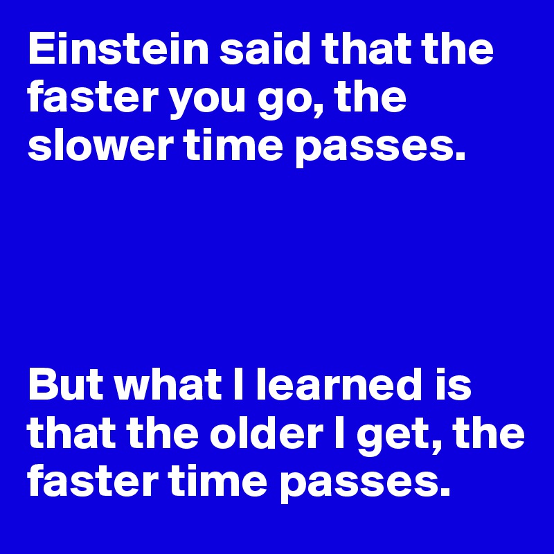 Einstein said that the faster you go, the slower time passes.




But what I learned is that the older I get, the faster time passes.