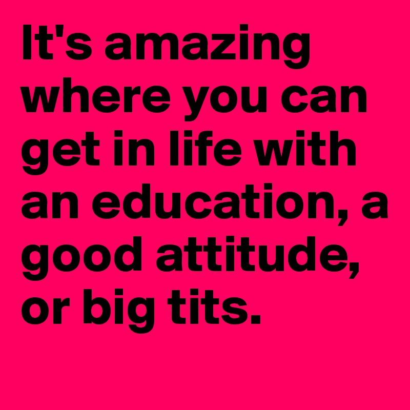 It's amazing where you can get in life with an education, a good attitude, or big tits.