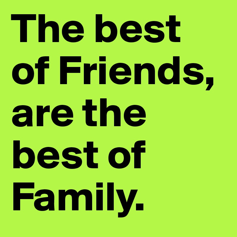 The best of Friends, are the best of Family.