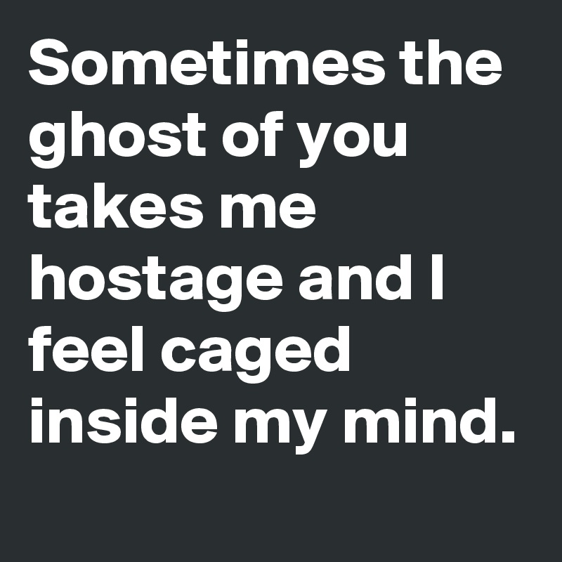Sometimes the ghost of you takes me hostage and I feel caged inside my mind.