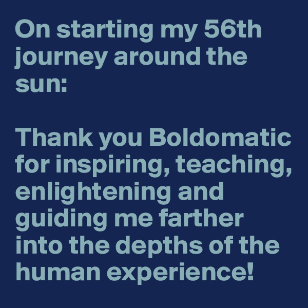 On starting my 56th journey around the sun:

Thank you Boldomatic for inspiring, teaching, enlightening and guiding me farther into the depths of the human experience! 