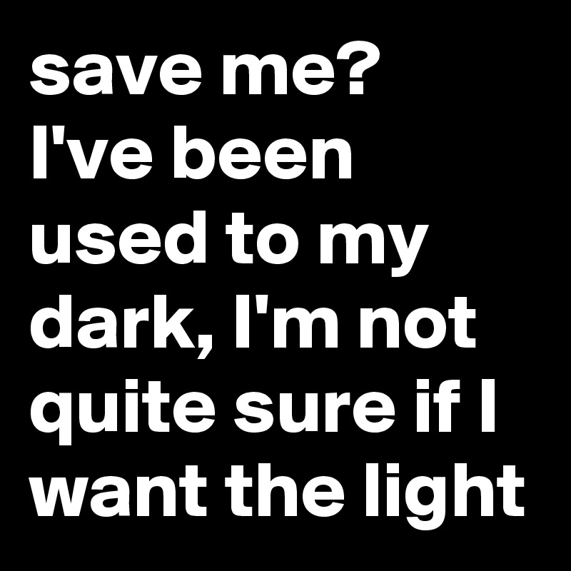save me?
I've been used to my dark, I'm not quite sure if I want the light