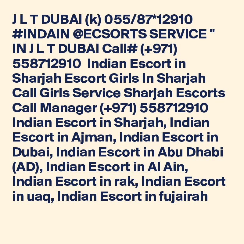 J L T DUBAI (k) 055/87*12910 #INDAIN @ECSORTS SERVICE " IN J L T DUBAI Call# (+971) 558712910  Indian Escort in Sharjah Escort Girls In Sharjah Call Girls Service Sharjah Escorts
Call Manager (+971) 558712910  Indian Escort in Sharjah, Indian Escort in Ajman, Indian Escort in Dubai, Indian Escort in Abu Dhabi (AD), Indian Escort in Al Ain, Indian Escort in rak, Indian Escort in uaq, Indian Escort in fujairah 