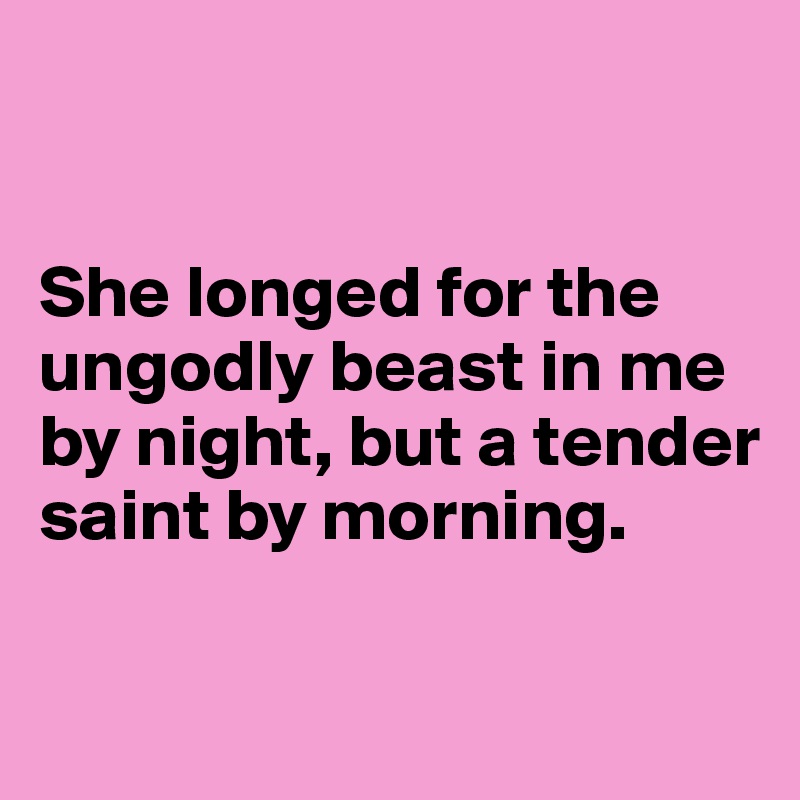 


She longed for the ungodly beast in me by night, but a tender saint by morning.

     