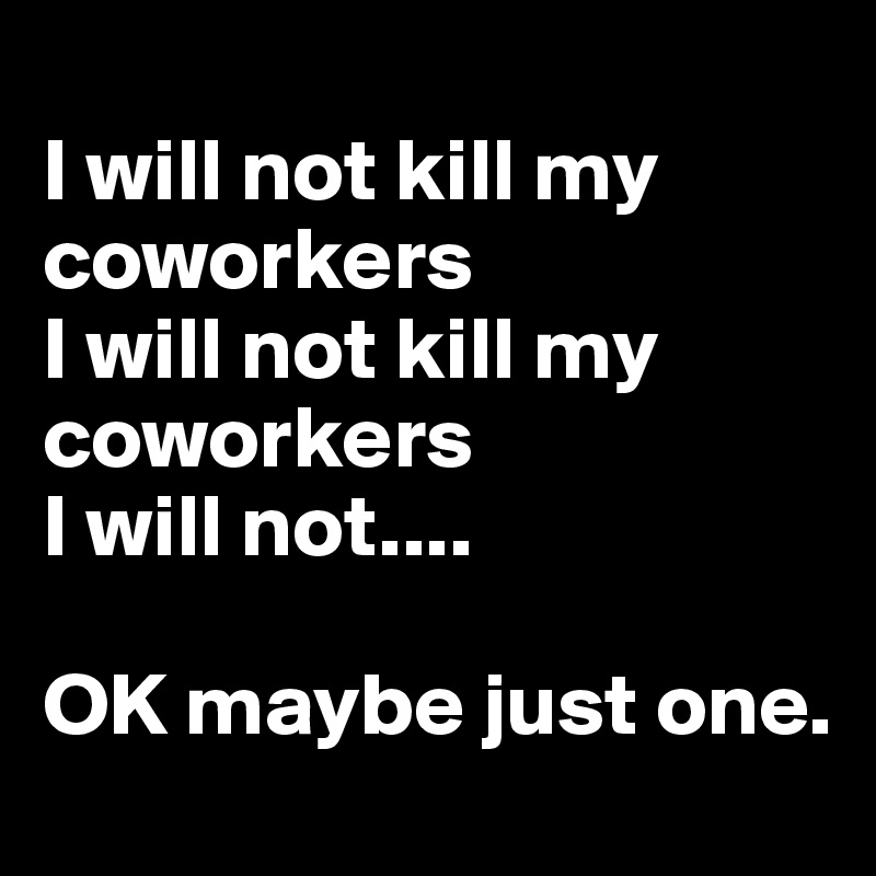 
I will not kill my coworkers 
I will not kill my coworkers 
I will not....

OK maybe just one.
