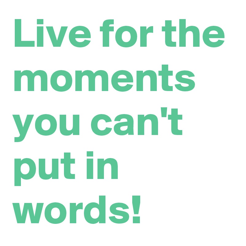 Live for the moments you can't put in words!