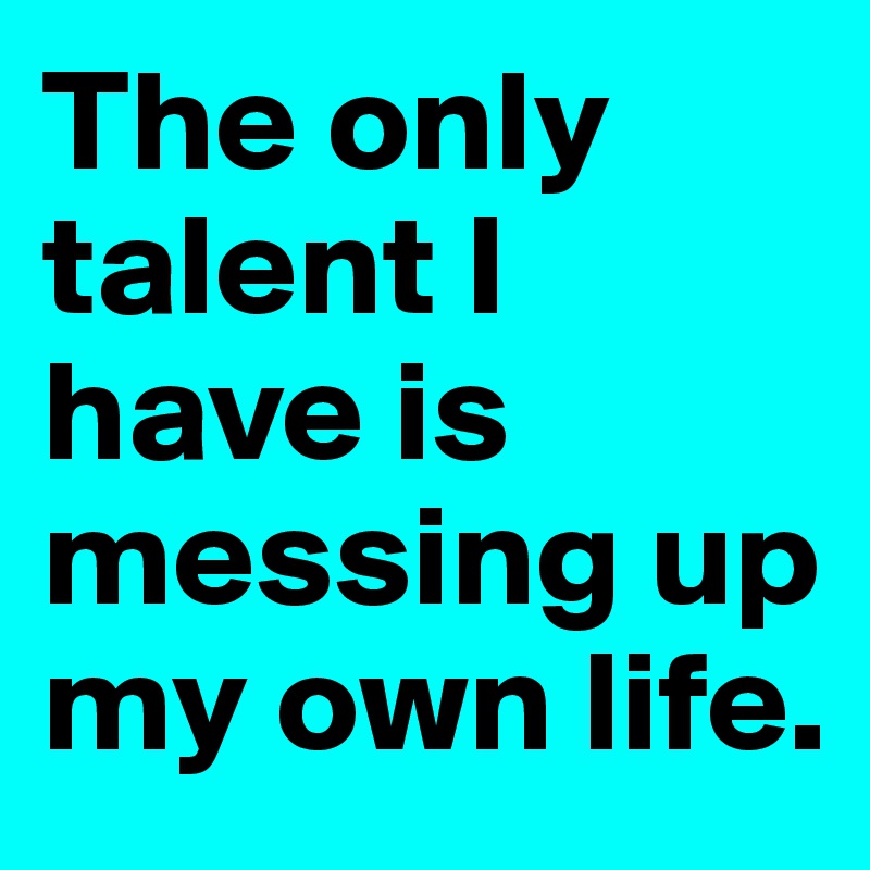 The only talent I have is messing up my own life. 