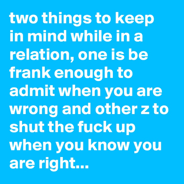 two things to keep in mind while in a relation, one is be frank enough to admit when you are wrong and other z to shut the fuck up when you know you are right...