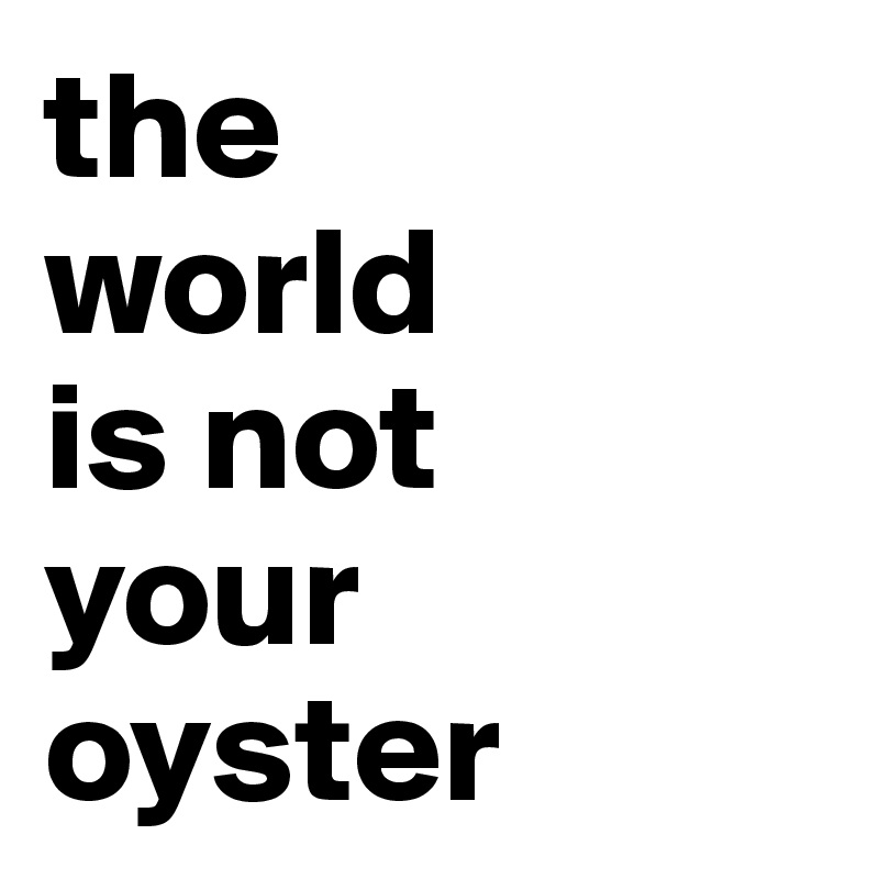 the 
world 
is not 
your 
oyster