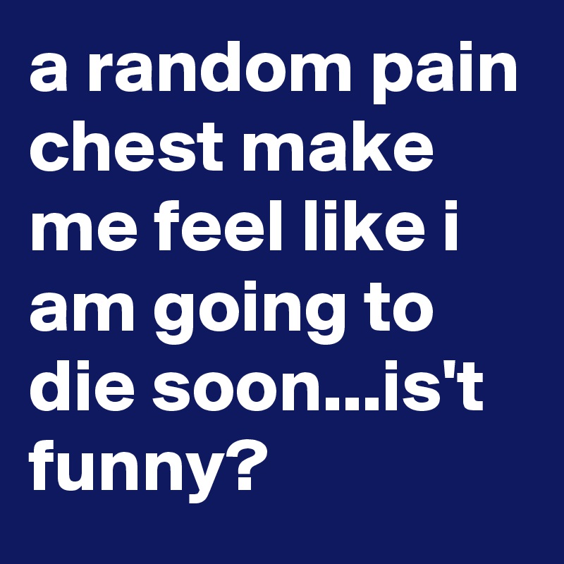 a random pain chest make me feel like i am going to die soon...is't funny?