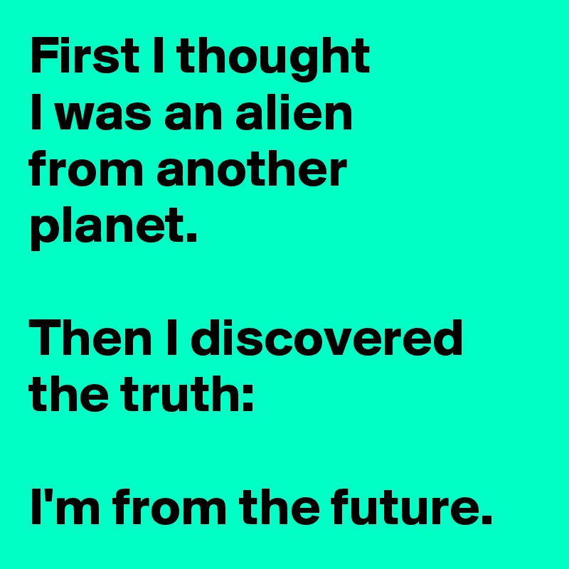 First I thought
I was an alien
from another planet.

Then I discovered the truth:

I'm from the future.