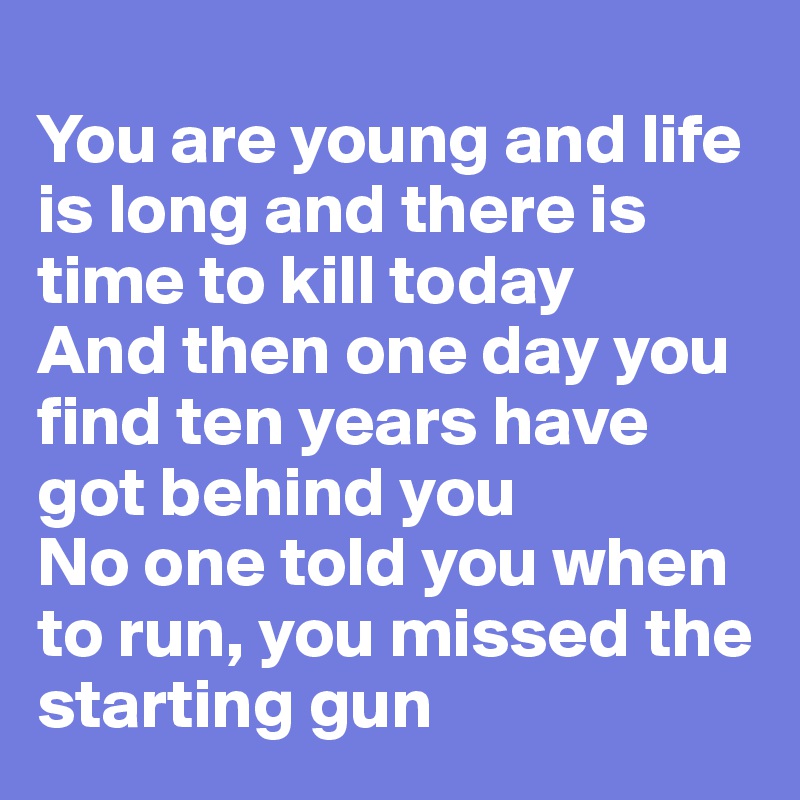 
You are young and life is long and there is time to kill today
And then one day you find ten years have got behind you
No one told you when to run, you missed the starting gun