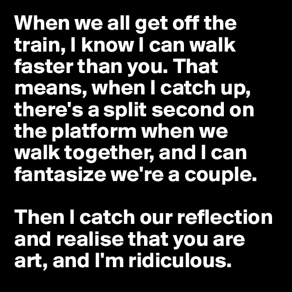 When we all get off the train, I know I can walk faster than you. That means, when I catch up, there's a split second on the platform when we walk together, and I can fantasize we're a couple. 

Then I catch our reflection and realise that you are art, and I'm ridiculous. 