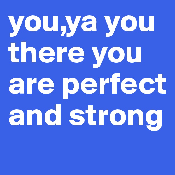 you,ya you there you are perfect and strong