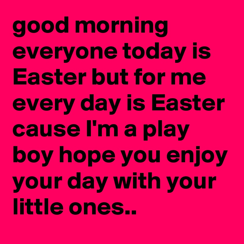 good morning everyone today is Easter but for me every day is Easter cause I'm a play boy hope you enjoy your day with your little ones.. 