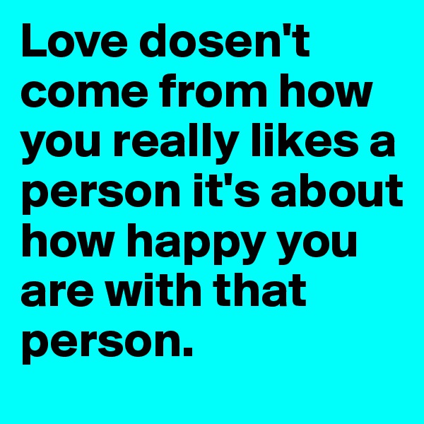 Love dosen't come from how you really likes a person it's about how happy you are with that person.