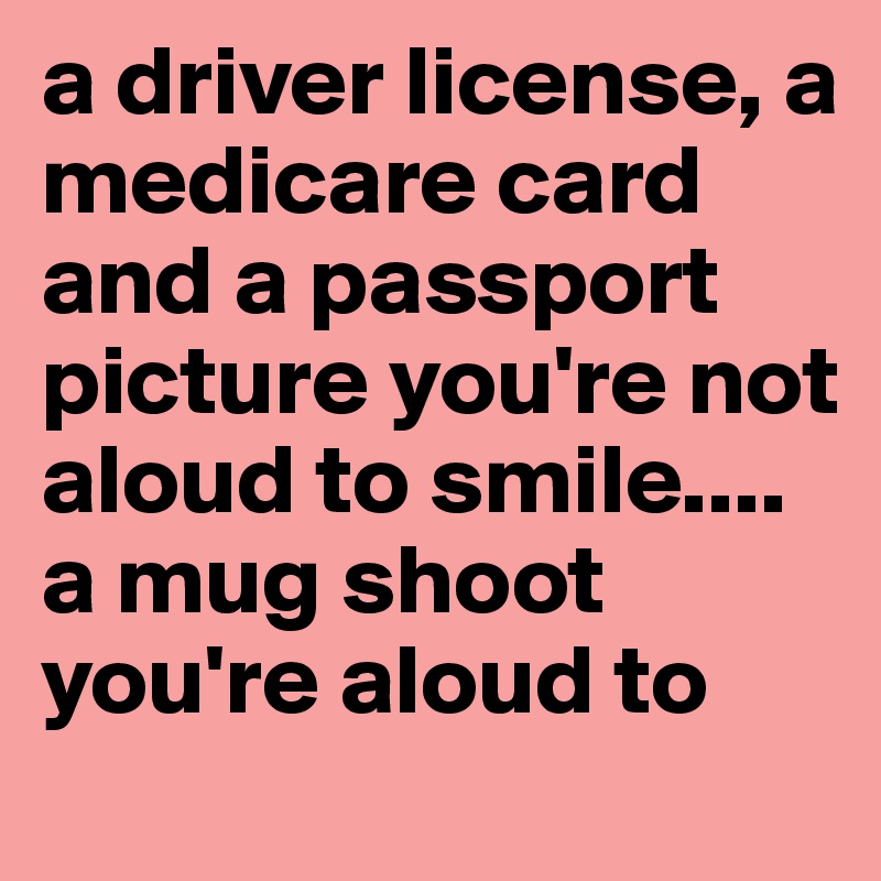 a driver license, a medicare card and a passport picture you're not aloud to smile.... a mug shoot you're aloud to