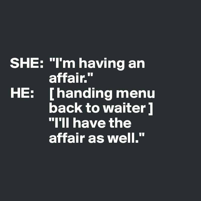 


SHE:  "I'm having an
             affair."
HE:     [ handing menu 
             back to waiter ]
             "I'll have the 
             affair as well." 


