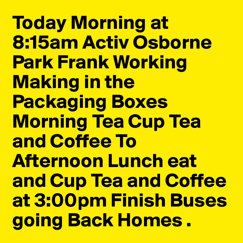 Today Morning at 8:15am Activ Osborne Park Frank Working Making in the Packaging Boxes Morning Tea Cup Tea and Coffee To Afternoon Lunch eat and Cup Tea and Coffee at 3:00pm Finish Buses going Back Homes .