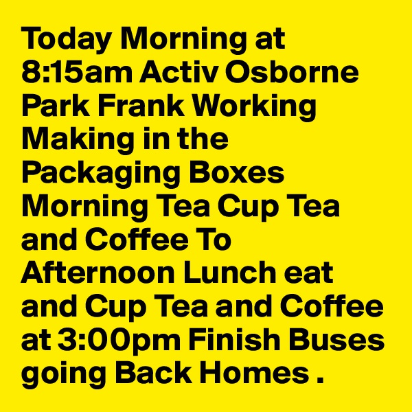 Today Morning at 8:15am Activ Osborne Park Frank Working Making in the Packaging Boxes Morning Tea Cup Tea and Coffee To Afternoon Lunch eat and Cup Tea and Coffee at 3:00pm Finish Buses going Back Homes .