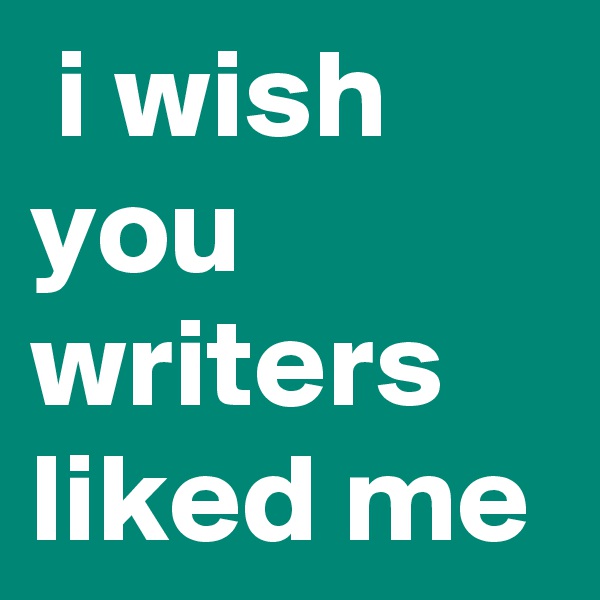  i wish you writers liked me 