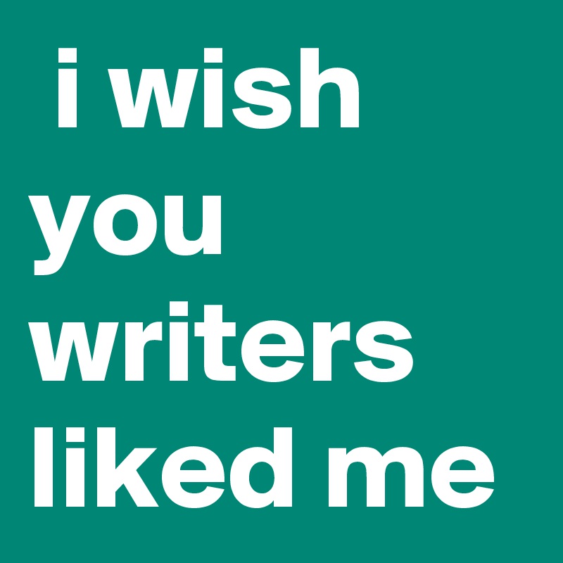  i wish you writers liked me 