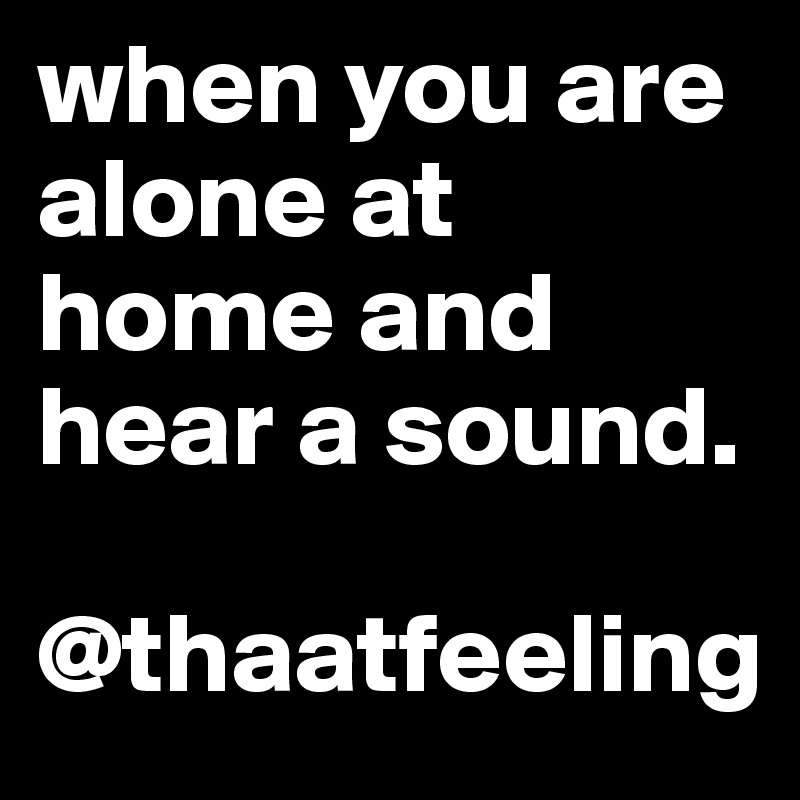 when you are alone at home and hear a sound. 

@thaatfeeling