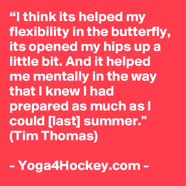 “I think its helped my flexibility in the butterfly, its opened my hips up a little bit. And it helped me mentally in the way that I knew I had prepared as much as I could [last] summer." (Tim Thomas)

- Yoga4Hockey.com -