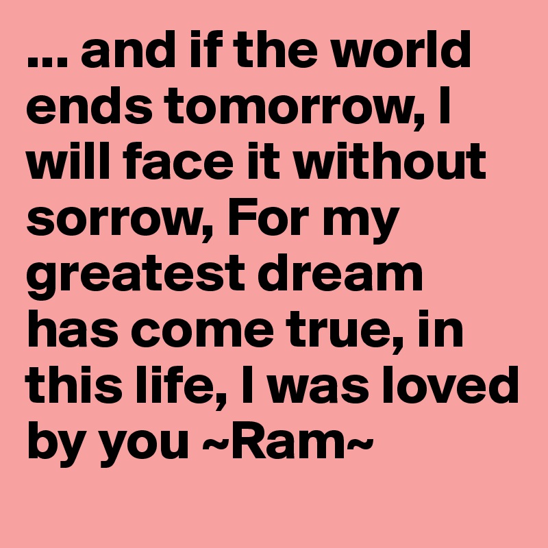 ... and if the world ends tomorrow, I will face it without sorrow, For my greatest dream has come true, in this life, I was loved by you ~Ram~