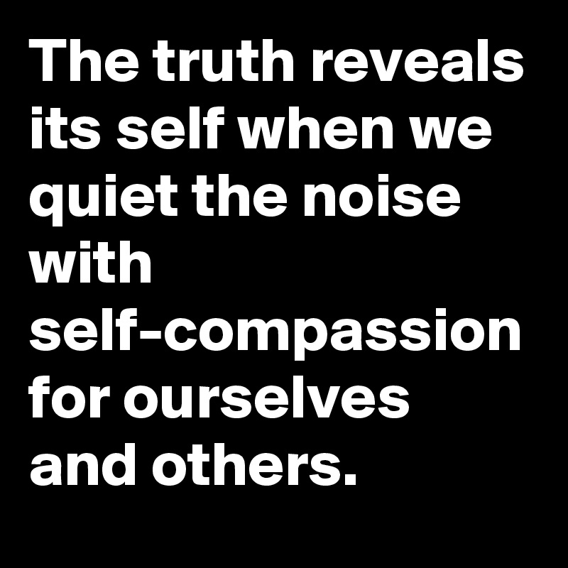 The truth reveals its self when we quiet the noise with self-compassion for ourselves and others.